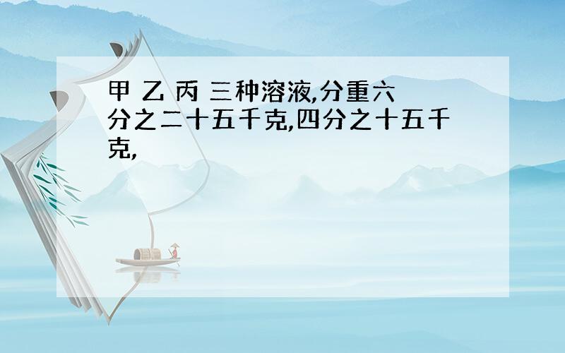 甲 乙 丙 三种溶液,分重六分之二十五千克,四分之十五千克,