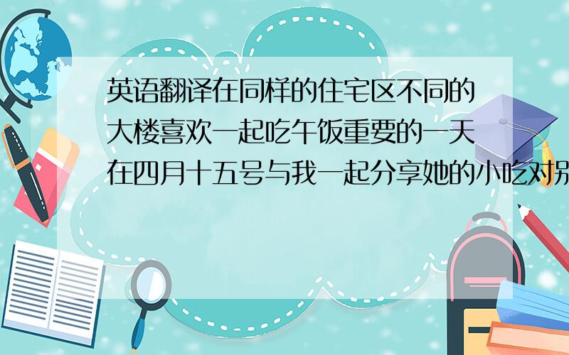 英语翻译在同样的住宅区不同的大楼喜欢一起吃午饭重要的一天在四月十五号与我一起分享她的小吃对别人友好（动词短语）从不生气（