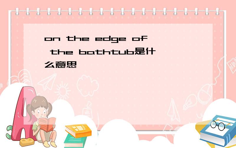 on the edge of the bathtub是什么意思