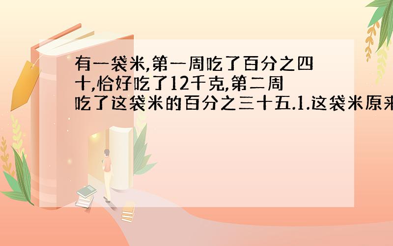 有一袋米,第一周吃了百分之四十,恰好吃了12千克,第二周吃了这袋米的百分之三十五.1.这袋米原来有多少千克?2.第二周吃