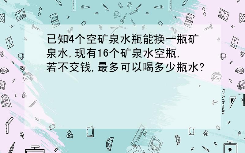 已知4个空矿泉水瓶能换一瓶矿泉水,现有16个矿泉水空瓶,若不交钱,最多可以喝多少瓶水?