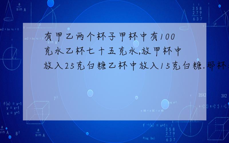 有甲乙两个杯子甲杯中有100克水乙杯七十五克水,放甲杯中放入25克白糖乙杯中放入15克白糖.那杯水更甜些?