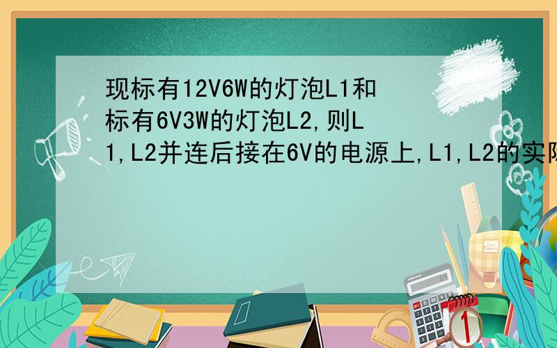 现标有12V6W的灯泡L1和标有6V3W的灯泡L2,则L1,L2并连后接在6V的电源上,L1,L2的实际功率?