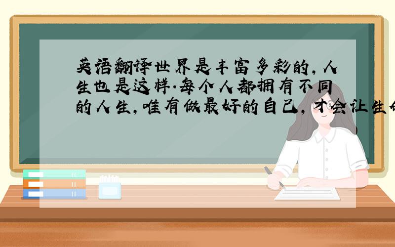 英语翻译世界是丰富多彩的,人生也是这样.每个人都拥有不同的人生,唯有做最好的自己,才会让生命闪光.正因为有了花儿,这世界