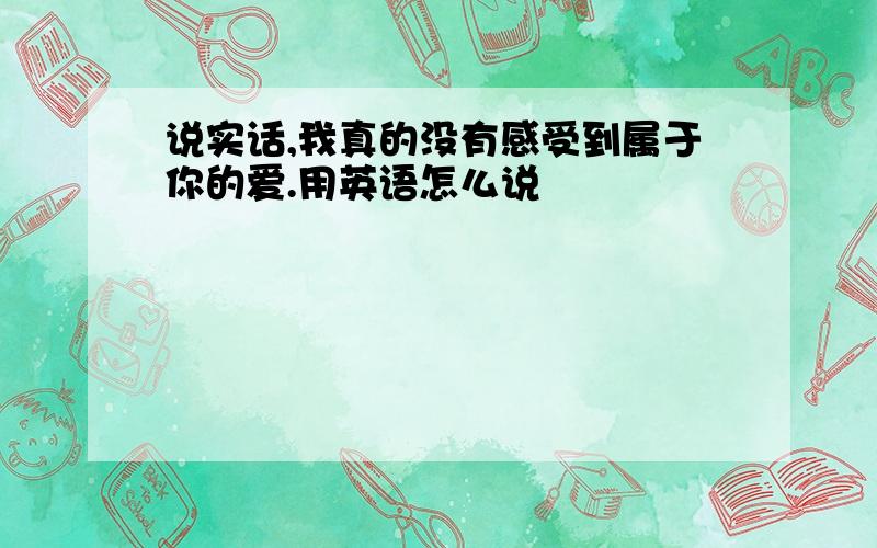 说实话,我真的没有感受到属于你的爱.用英语怎么说