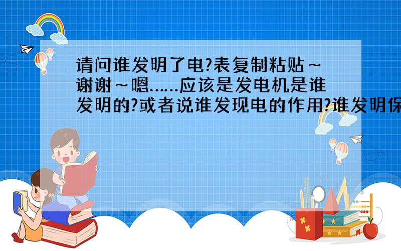 请问谁发明了电?表复制粘贴～谢谢～嗯……应该是发电机是谁发明的?或者说谁发现电的作用?谁发明保存电?……