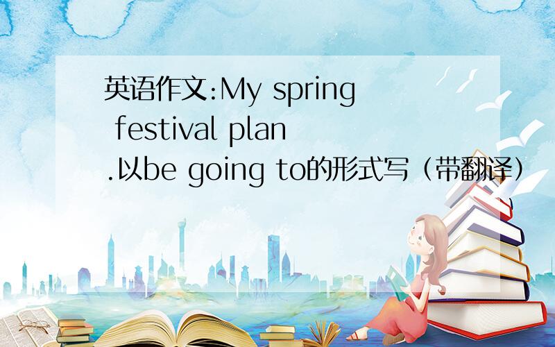 英语作文:My spring festival plan.以be going to的形式写（带翻译）