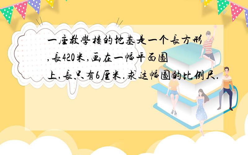 一座教学楼的地基是一个长方形,长420米,画在一幅平面图上,长只有6厘米.求这幅图的比例尺.