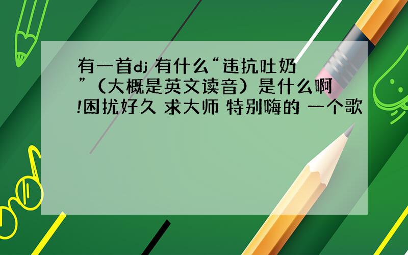 有一首dj 有什么“违抗吐奶”（大概是英文读音）是什么啊!困扰好久 求大师 特别嗨的 一个歌