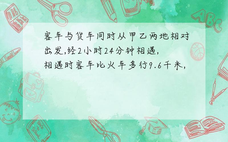 客车与货车同时从甲乙两地相对出发,经2小时24分钟相遇,相遇时客车比火车多行9.6千米,