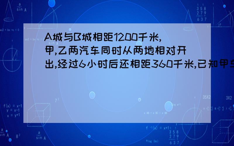 A城与B城相距1200千米,甲,乙两汽车同时从两地相对开出,经过6小时后还相距360千米,已知甲车和乙车的速度比是3:4