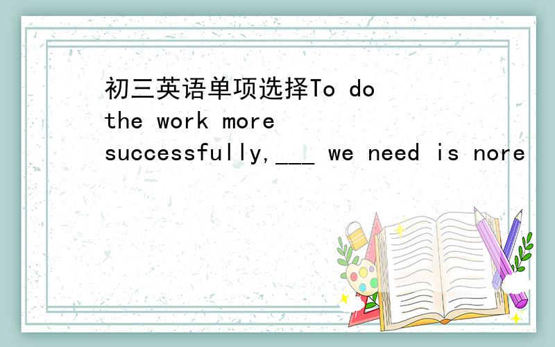 初三英语单项选择To do the work more successfully,___ we need is nore