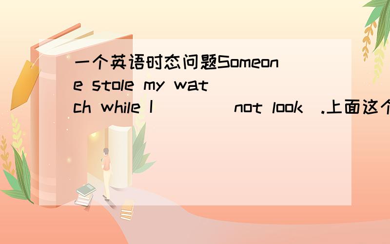 一个英语时态问题Someone stole my watch while I ___(not look).上面这个空.应