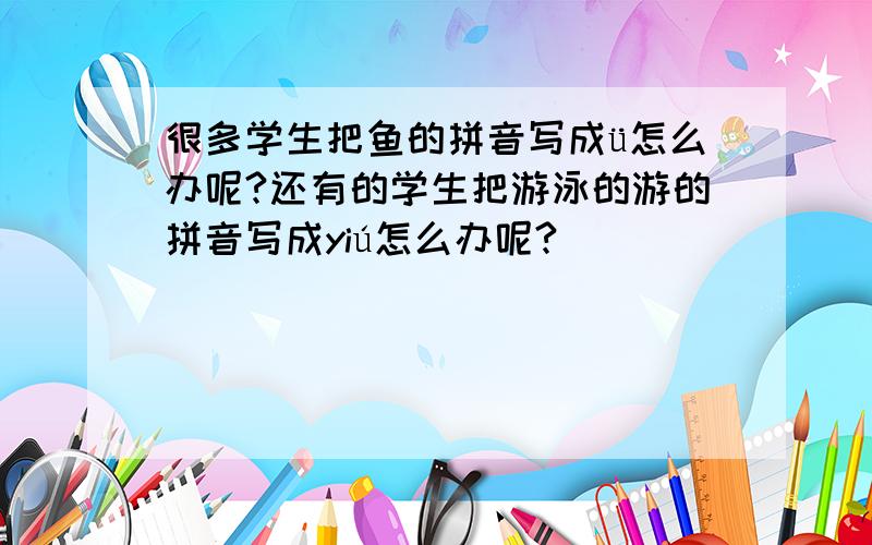 很多学生把鱼的拼音写成ü怎么办呢?还有的学生把游泳的游的拼音写成yiú怎么办呢?