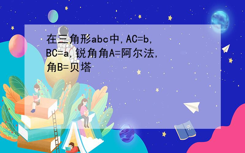 在三角形abc中,AC=b,BC=a,锐角角A=阿尔法,角B=贝塔