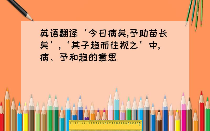 英语翻译‘今日病矣,予助苗长矣’,‘其子趋而往视之’中,病、予和趋的意思