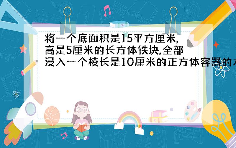 将一个底面积是15平方厘米,高是5厘米的长方体铁块,全部浸入一个棱长是10厘米的正方体容器的水中（水没有