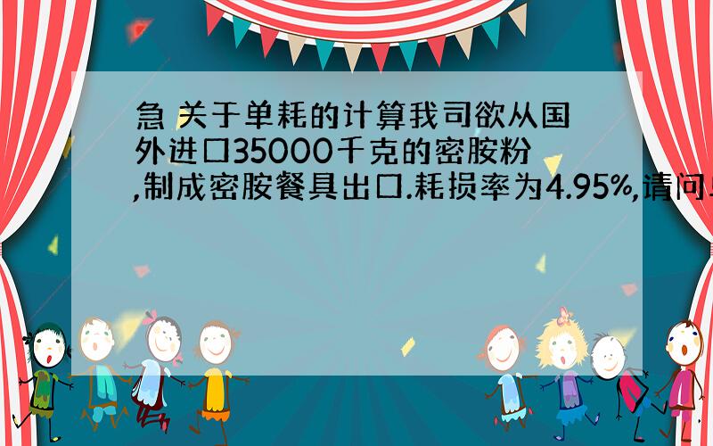 急 关于单耗的计算我司欲从国外进口35000千克的密胺粉,制成密胺餐具出口.耗损率为4.95%,请问单耗应该怎么计算?要