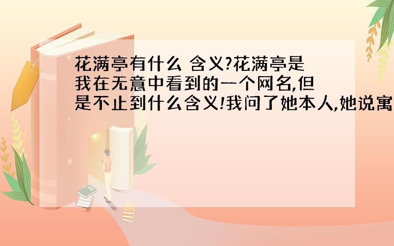 花满亭有什么 含义?花满亭是我在无意中看到的一个网名,但是不止到什么含义!我问了她本人,她说寓意很简单·!但要我自己领会