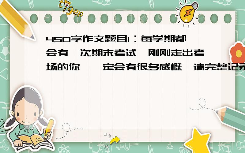 450字作文题目1：每学期都会有一次期末考试,刚刚走出考场的你,一定会有很多感概,请完整记录一次考试的先后顺序,完成一篇