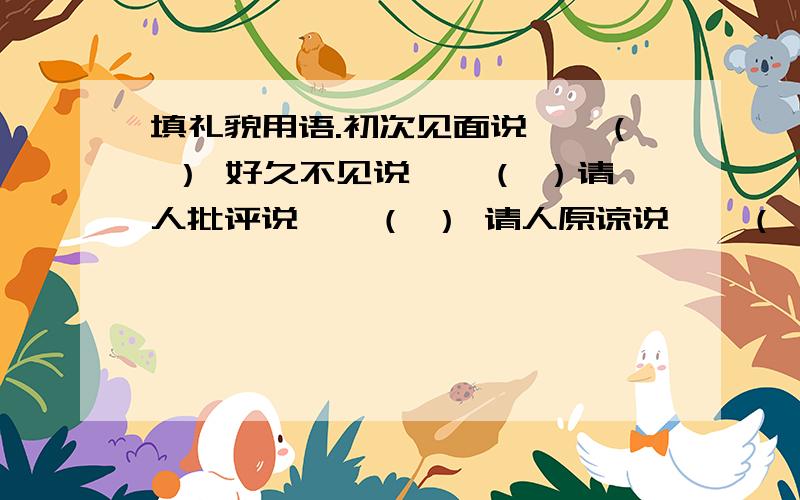 填礼貌用语.初次见面说——（ ） 好久不见说——（ ）请人批评说——（ ） 请人原谅说——（ ）看望别人说——（ ） 请