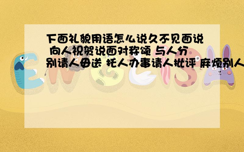 下面礼貌用语怎么说久不见面说 向人祝贺说面对称颂 与人分别请人毋送 托人办事请人批评 麻烦别人问人姓氏 问人年龄问老人年