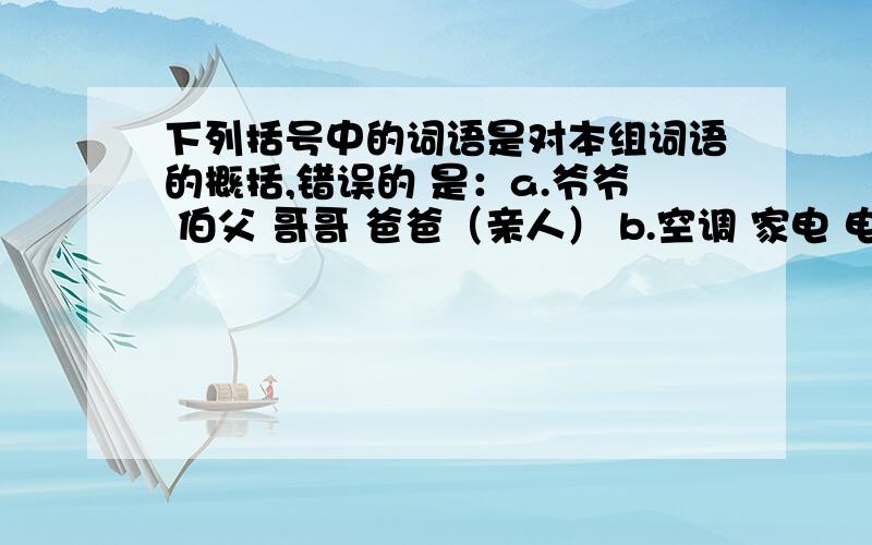 下列括号中的词语是对本组词语的概括,错误的 是：a.爷爷 伯父 哥哥 爸爸（亲人） b.空调 家电 电视 彩电 （电器）