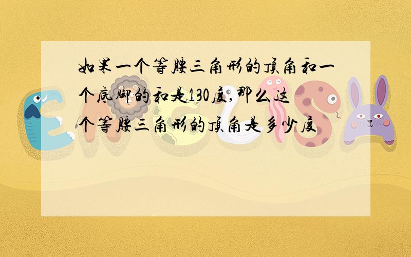 如果一个等腰三角形的顶角和一个底脚的和是130度,那么这个等腰三角形的顶角是多少度