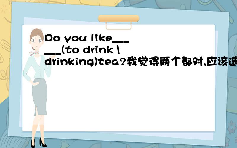 Do you like______(to drink \drinking)tea?我觉得两个都对,应该选哪个呢.