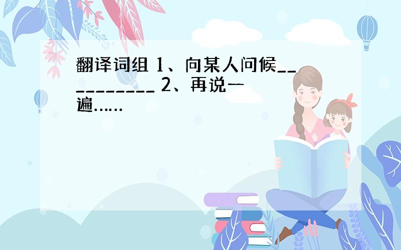 翻译词组 1、向某人问候__________ 2、再说一遍……