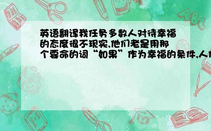 英语翻译我任务多数人对待幸福的态度很不现实,他们老是用那个要命的词“如果”作为幸福的条件,人们听到他们说：如果我有钱,或