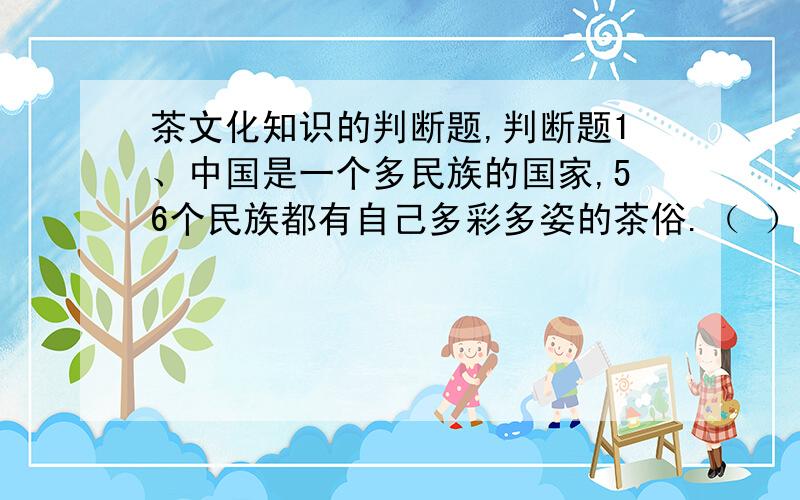 茶文化知识的判断题,判断题1、中国是一个多民族的国家,56个民族都有自己多彩多姿的茶俗.（ ）2、中国的南方地区是茶叶的