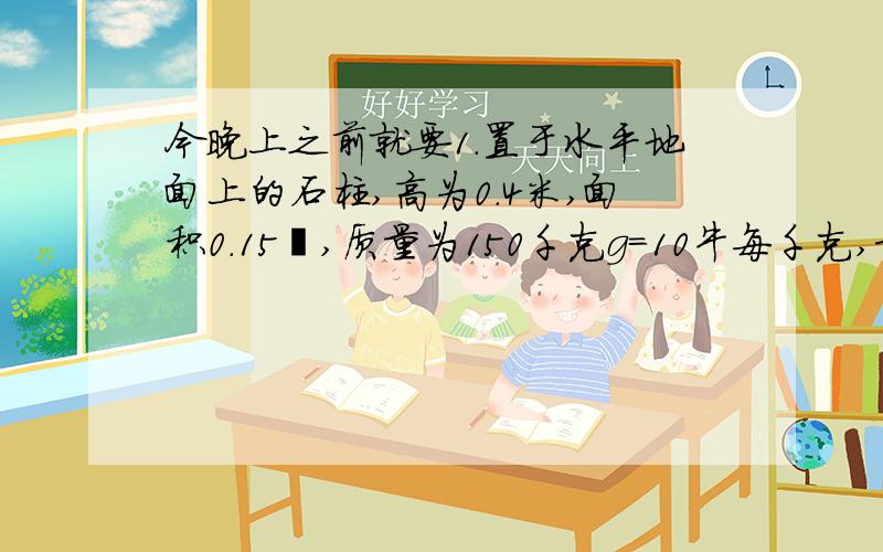 今晚上之前就要1.置于水平地面上的石柱,高为0.4米,面积0.15㎡,质量为150千克g=10牛每千克,求G、石柱的密度