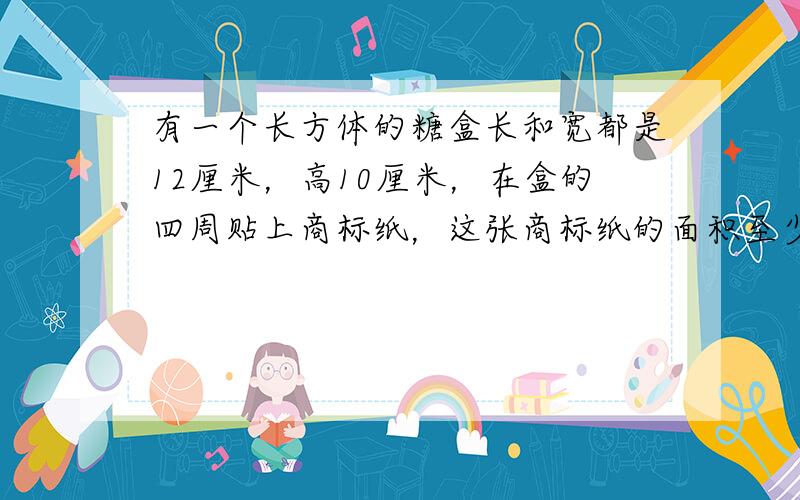 有一个长方体的糖盒长和宽都是12厘米，高10厘米，在盒的四周贴上商标纸，这张商标纸的面积至少是多少？