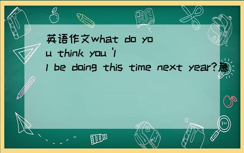 英语作文what do you think you 'll be doing this time next year?急