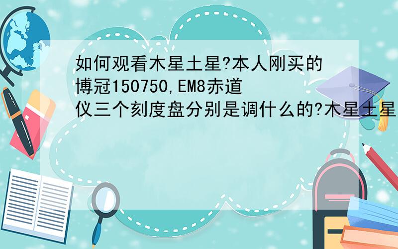 如何观看木星土星?本人刚买的博冠150750,EM8赤道仪三个刻度盘分别是调什么的?木星土星怎么看?天赤经和赤纬多少啊?