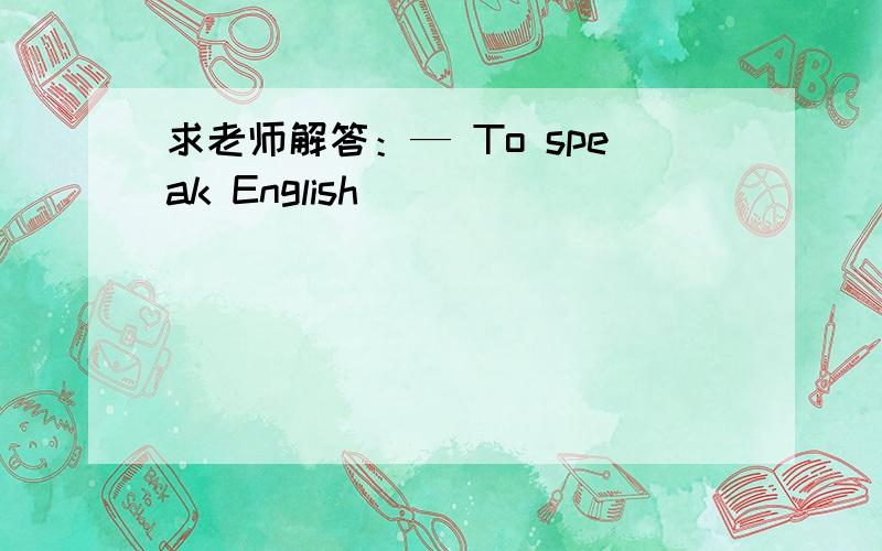 求老师解答：— To speak English