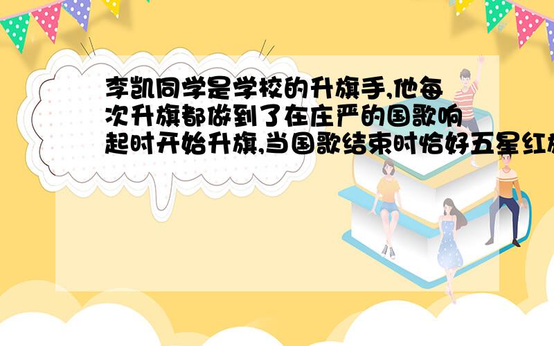 李凯同学是学校的升旗手,他每次升旗都做到了在庄严的国歌响起时开始升旗,当国歌结束时恰好五星红旗升到了高高的旗杆顶端.已知