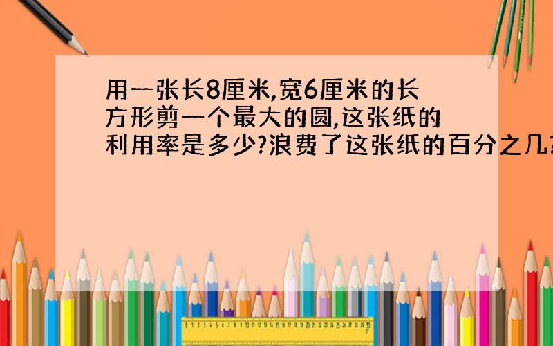 用一张长8厘米,宽6厘米的长方形剪一个最大的圆,这张纸的利用率是多少?浪费了这张纸的百分之几?