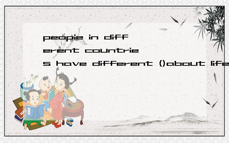 peopie in different countries have different ()about life