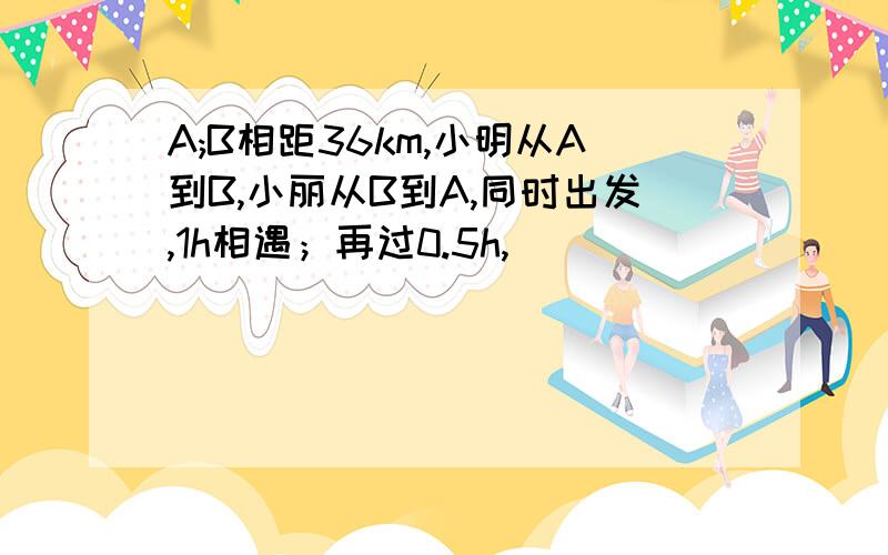 A;B相距36km,小明从A到B,小丽从B到A,同时出发,1h相遇；再过0.5h,