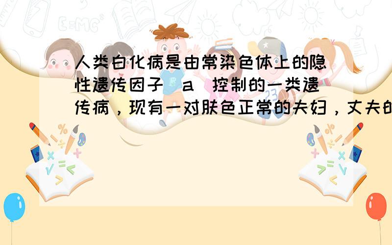 人类白化病是由常染色体上的隐性遗传因子（a）控制的一类遗传病，现有一对肤色正常的夫妇，丈夫的母亲和妻子的弟弟是白化病患者