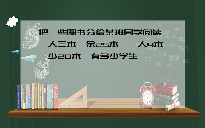 把一些图书分给某班同学阅读,一人三本,余25本,一人4本,少20本,有多少学生