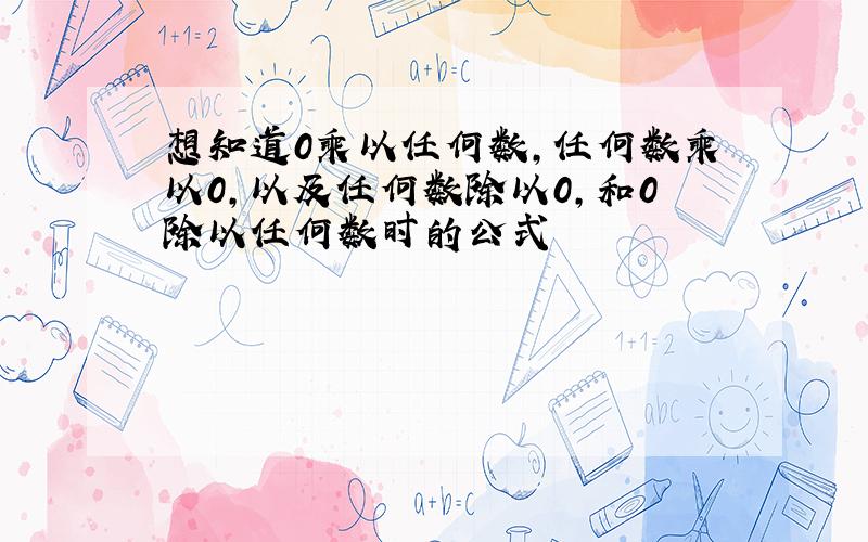 想知道0乘以任何数,任何数乘以0,以及任何数除以0,和0除以任何数时的公式