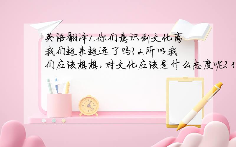 英语翻译1.你们意识到文化离我们越来越远了吗?2.所以我们应该想想,对文化应该是什么态度呢?3.文化是我们社会的根,我们