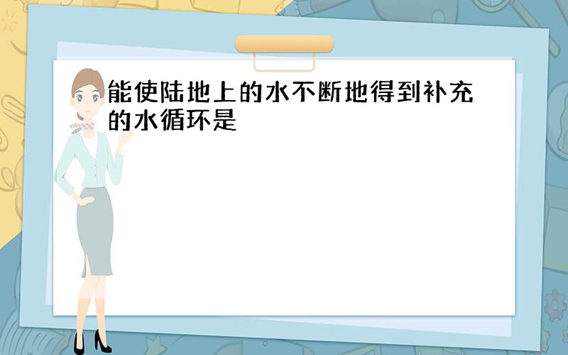 能使陆地上的水不断地得到补充的水循环是