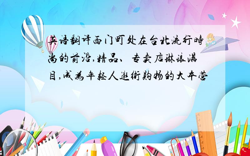 英语翻译西门町处在台北流行时尚的前沿,精品、专卖店琳琅满目,成为年轻人逛街购物的大本营