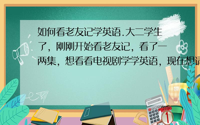 如何看老友记学英语.大二学生了，刚刚开始看老友记，看了一两集，想看看电视剧学学英语，现在想请教老手们如何看老友记？是用中