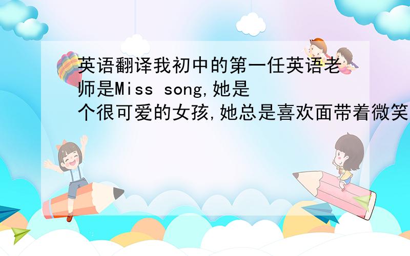 英语翻译我初中的第一任英语老师是Miss song,她是个很可爱的女孩,她总是喜欢面带着微笑,她对我们很好所以我们也很喜