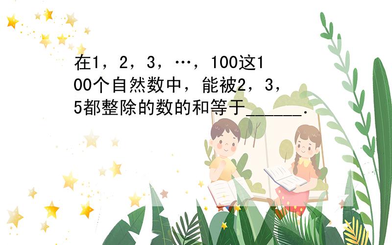 在1，2，3，…，100这100个自然数中，能被2，3，5都整除的数的和等于______．